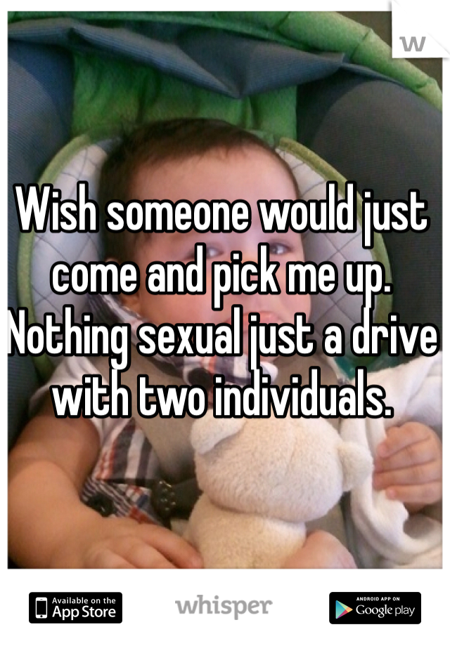 Wish someone would just come and pick me up.  Nothing sexual just a drive with two individuals. 