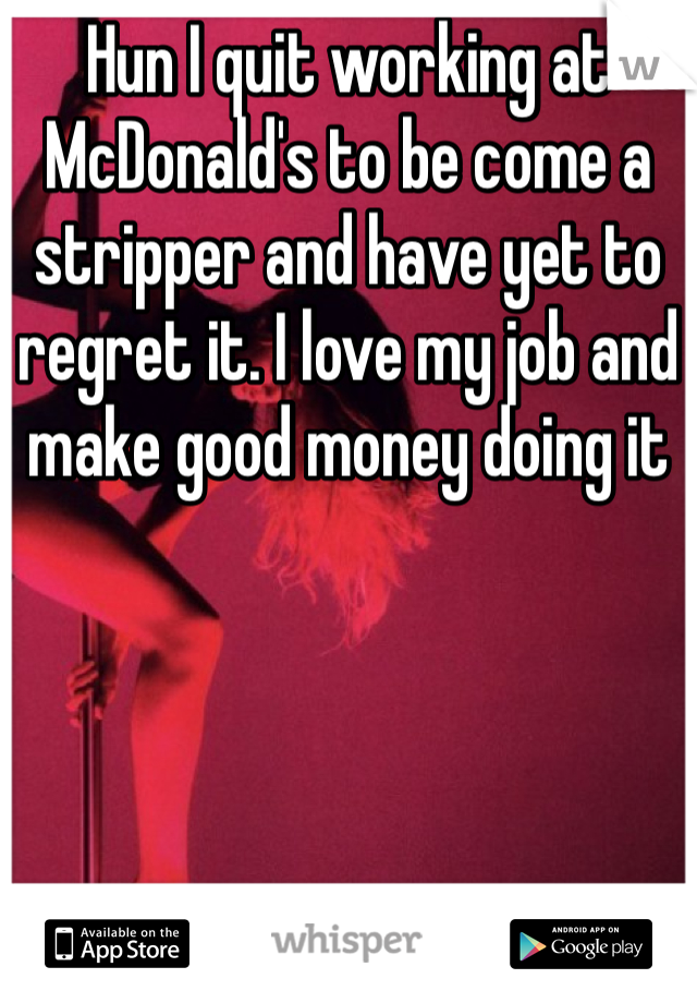 Hun I quit working at McDonald's to be come a stripper and have yet to regret it. I love my job and make good money doing it