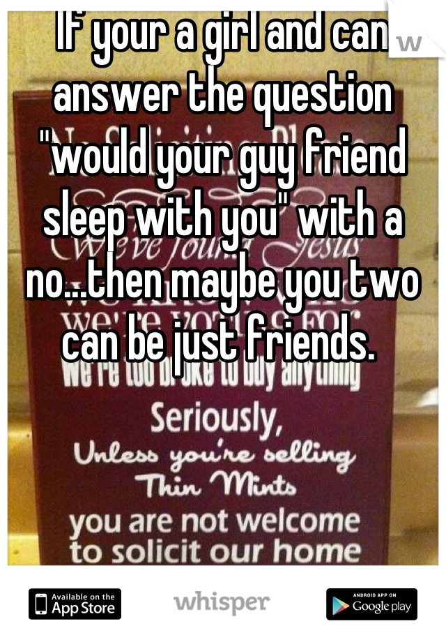 If your a girl and can answer the question "would your guy friend sleep with you" with a no...then maybe you two can be just friends. 