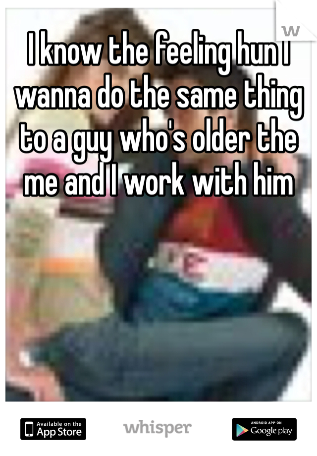 I know the feeling hun I wanna do the same thing to a guy who's older the me and I work with him