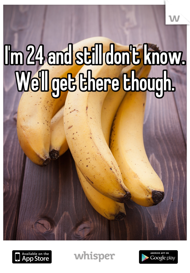 I'm 24 and still don't know. We'll get there though.