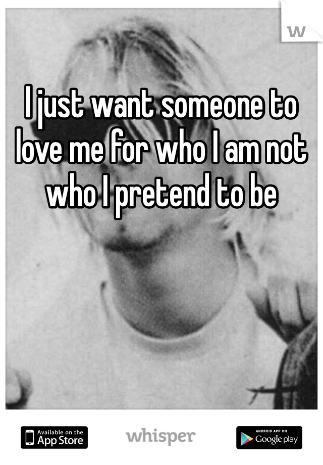 I just want someone to love me for who I am not who I pretend to be 