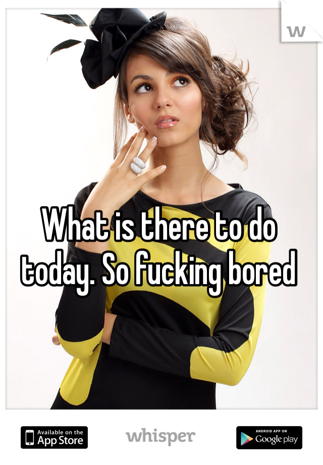 What is there to do today. So fucking bored 