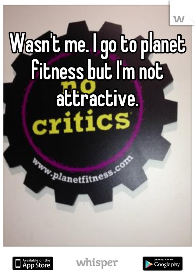 Wasn't me. I go to planet fitness but I'm not attractive.
