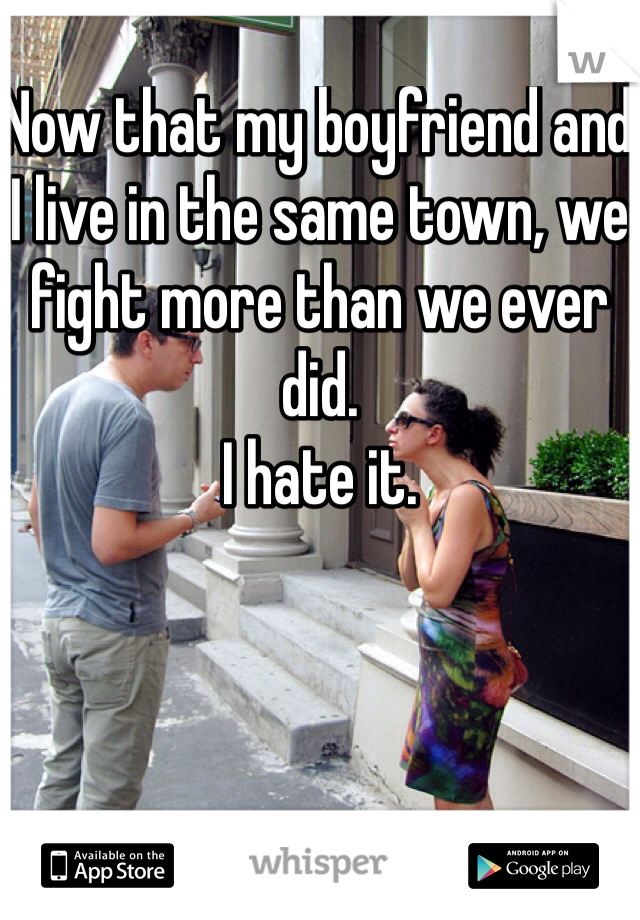 Now that my boyfriend and I live in the same town, we fight more than we ever did. 
I hate it. 

