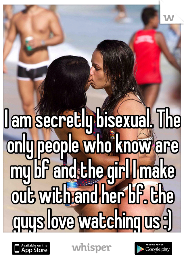 I am secretly bisexual. The only people who know are my bf and the girl I make out with and her bf. the guys love watching us :)