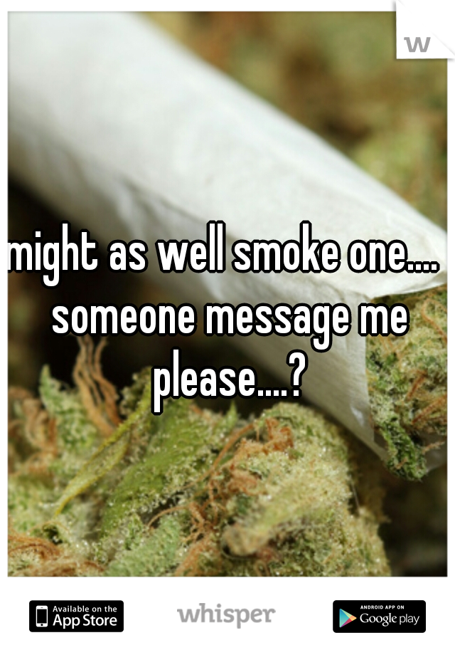 might as well smoke one....  someone message me please....?