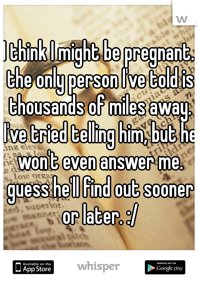 I think I might be pregnant. the only person I've told is thousands of miles away. I've tried telling him, but he won't even answer me. guess he'll find out sooner or later. :/