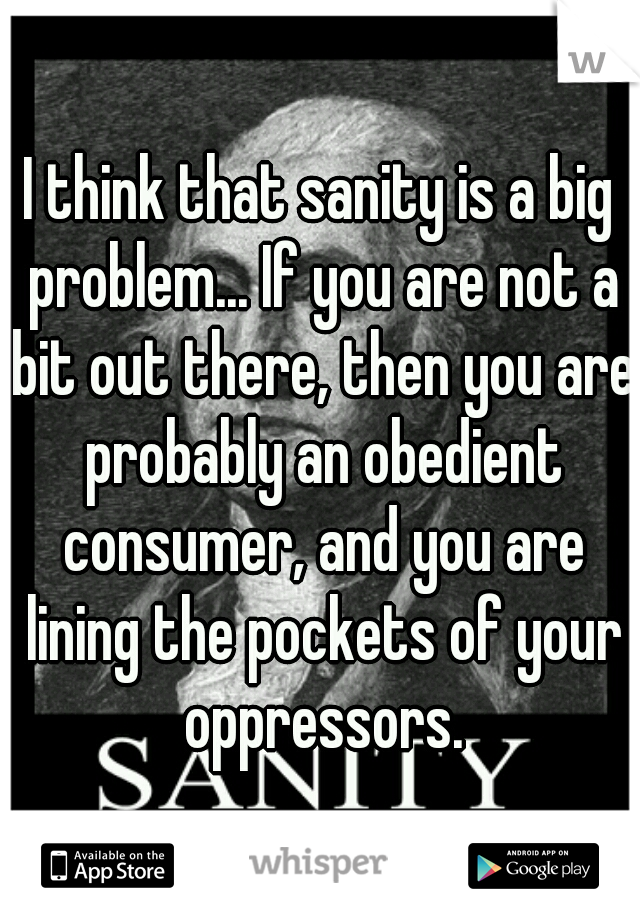 I think that sanity is a big problem... If you are not a bit out there, then you are probably an obedient consumer, and you are lining the pockets of your oppressors.