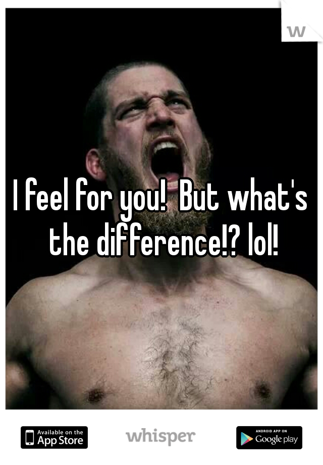 I feel for you!  But what's the difference!? lol!