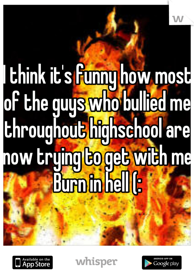 I think it's funny how most of the guys who bullied me throughout highschool are now trying to get with me
Burn in hell (: