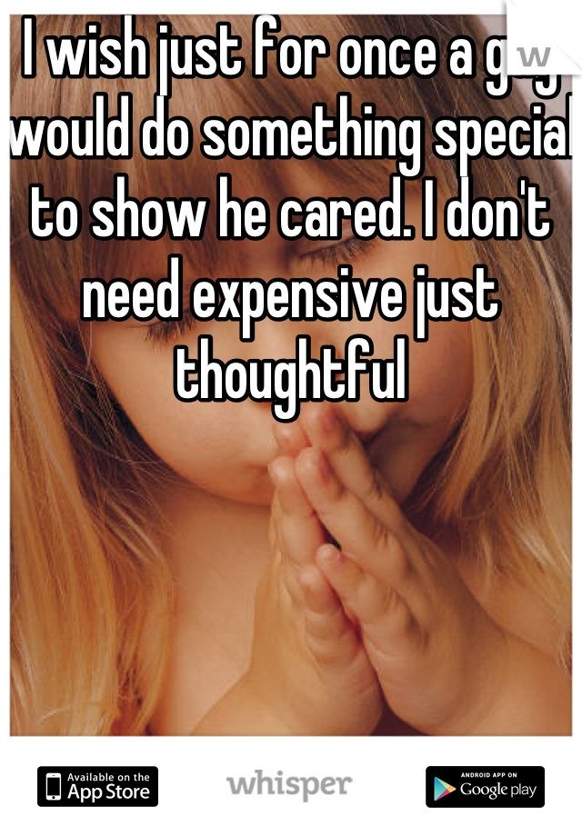 I wish just for once a guy would do something special to show he cared. I don't need expensive just thoughtful