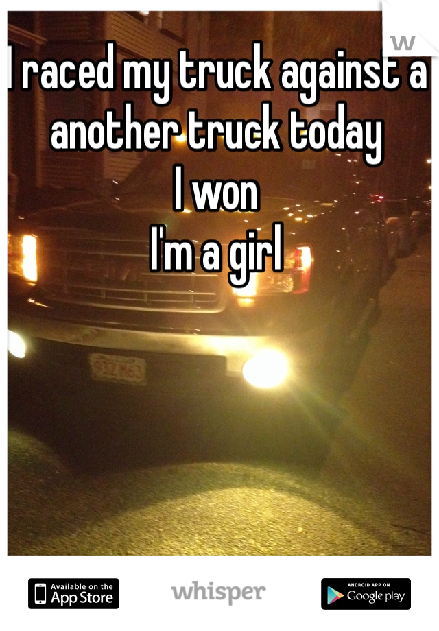 I raced my truck against a another truck today 
I won 
I'm a girl 