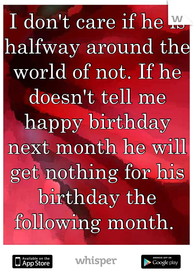 I don't care if he is halfway around the world of not. If he doesn't tell me happy birthday next month he will get nothing for his birthday the following month. 