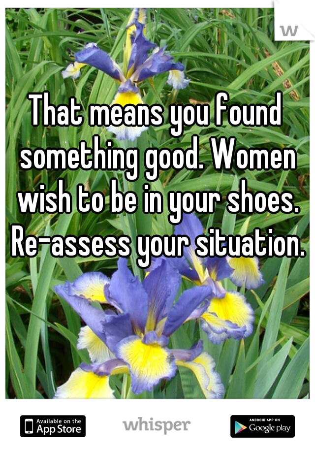 That means you found something good. Women wish to be in your shoes. Re-assess your situation.