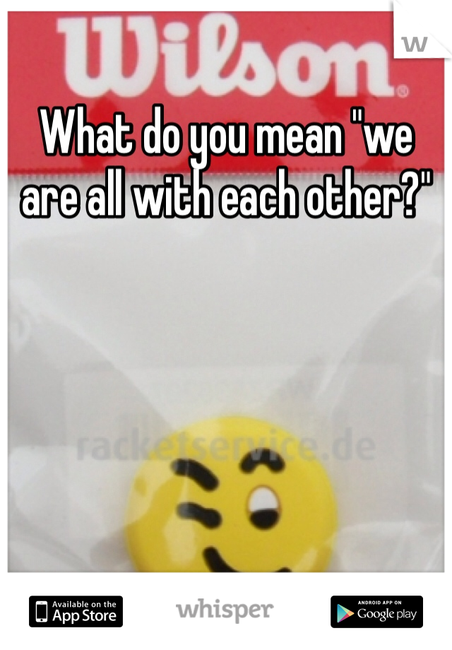 What do you mean "we are all with each other?"
