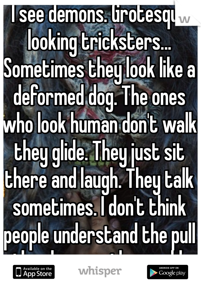 I see demons. Grotesque looking tricksters... Sometimes they look like a deformed dog. The ones who look human don't walk they glide. They just sit there and laugh. They talk sometimes. I don't think people understand the pull they have on the world.