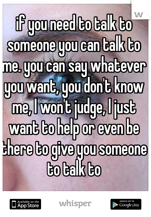 if you need to talk to someone you can talk to me. you can say whatever you want, you don't know me, I won't judge, I just want to help or even be there to give you someone to talk to 