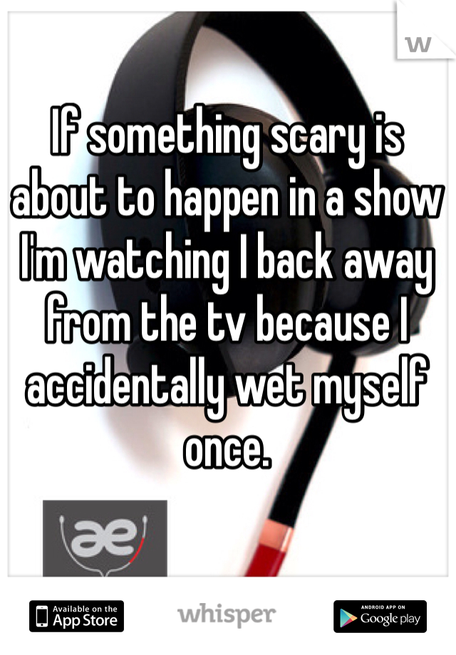 If something scary is about to happen in a show I'm watching I back away from the tv because I accidentally wet myself once. 