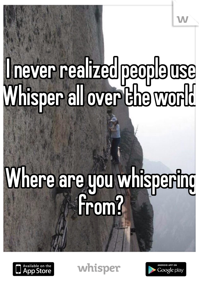 I never realized people use Whisper all over the world. 


Where are you whispering from? 