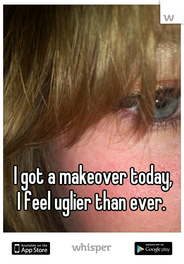 I got a makeover today, 
I feel uglier than ever.  