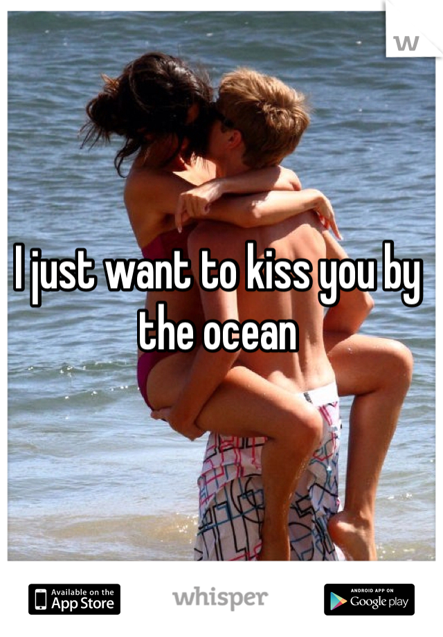 I just want to kiss you by the ocean
