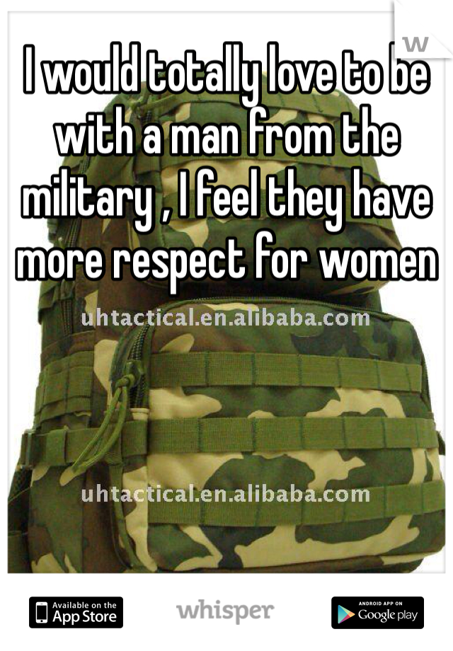 I would totally love to be with a man from the military , I feel they have more respect for women 