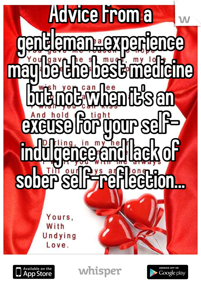 Advice from a gentleman...experience may be the best medicine but not when it's an excuse for your self-indulgence and lack of sober self-reflection...