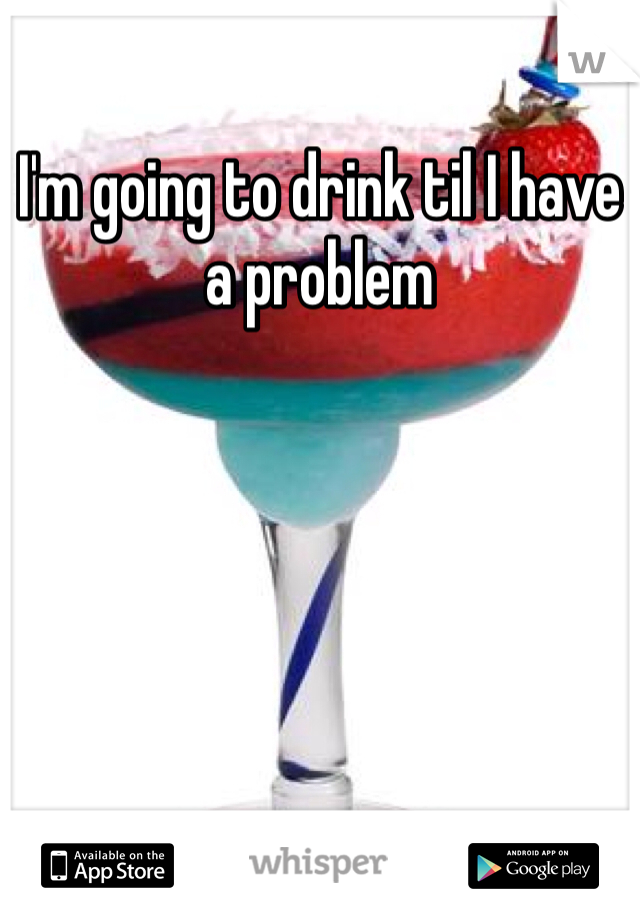 I'm going to drink til I have a problem 