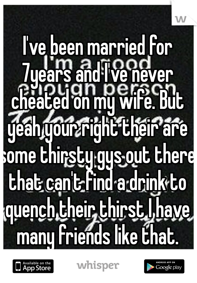 I've been married for 7years and I've never cheated on my wife. But yeah your right their are some thirsty gys out there that can't find a drink to quench their thirst I have many friends like that.