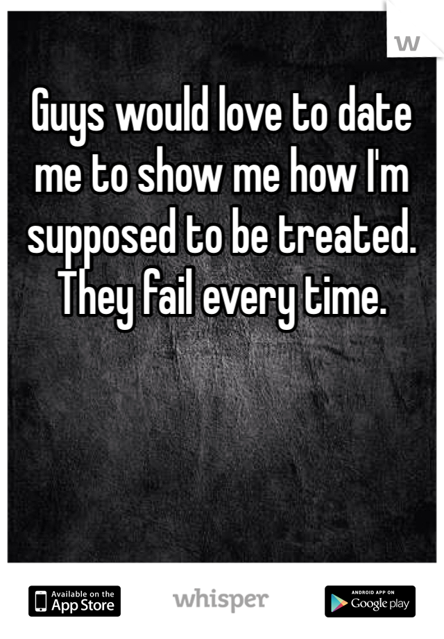 Guys would love to date me to show me how I'm supposed to be treated. They fail every time.