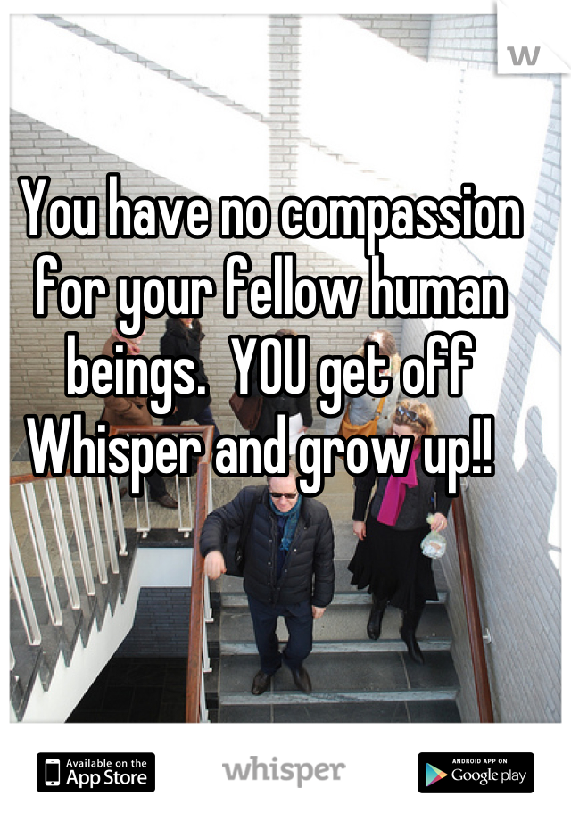 You have no compassion for your fellow human beings.  YOU get off Whisper and grow up!!  
