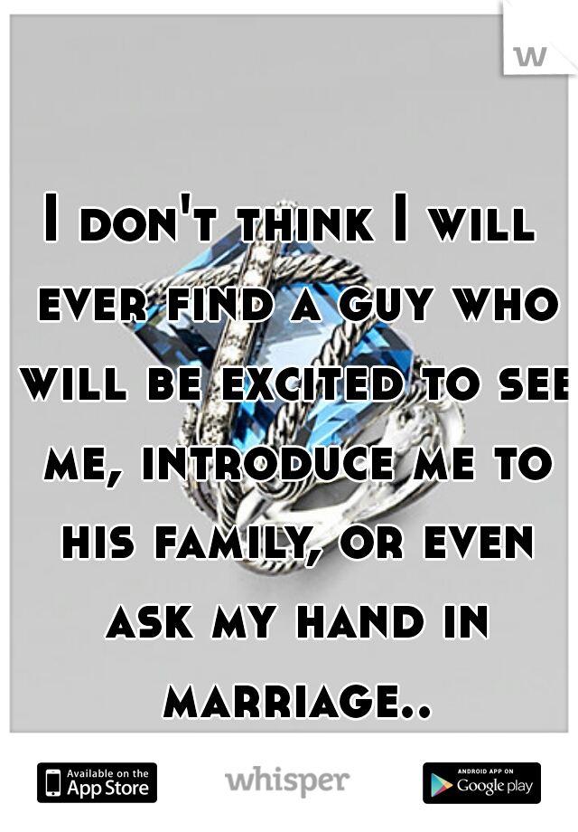 I don't think I will ever find a guy who will be excited to see me, introduce me to his family, or even ask my hand in marriage..