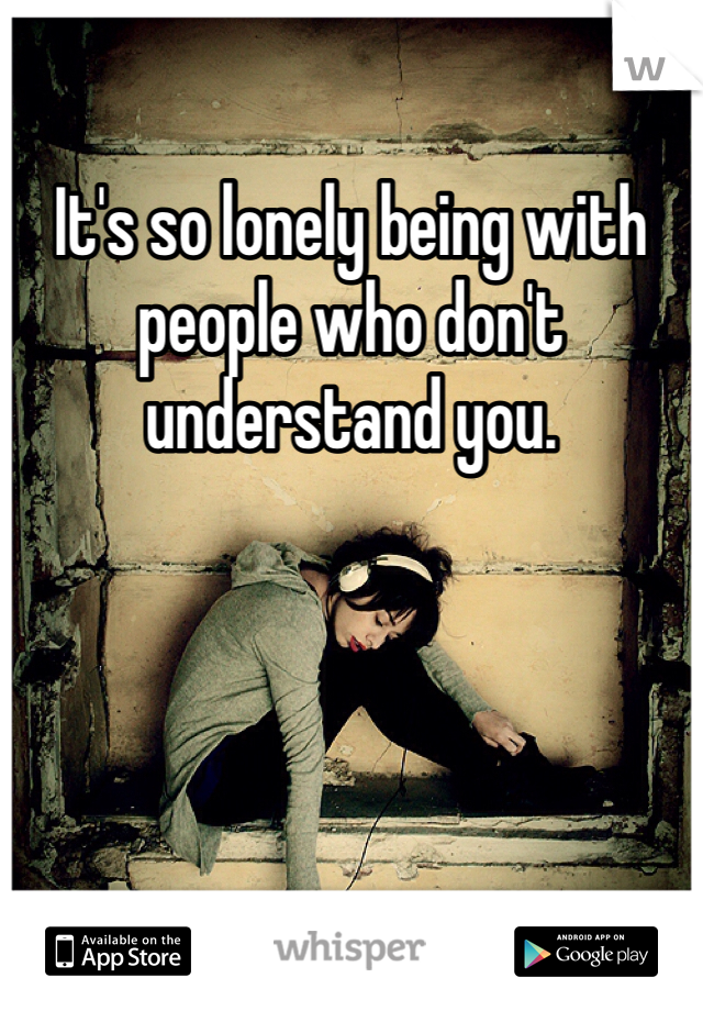 It's so lonely being with people who don't understand you.