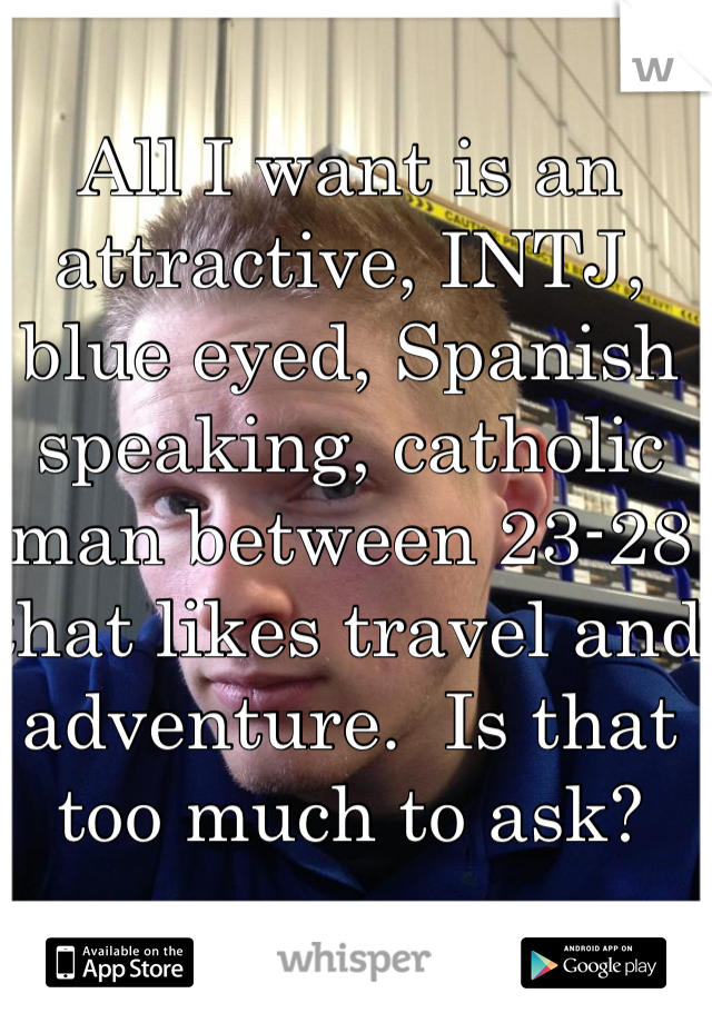 All I want is an attractive, INTJ, blue eyed, Spanish speaking, catholic man between 23-28 that likes travel and adventure.  Is that too much to ask?