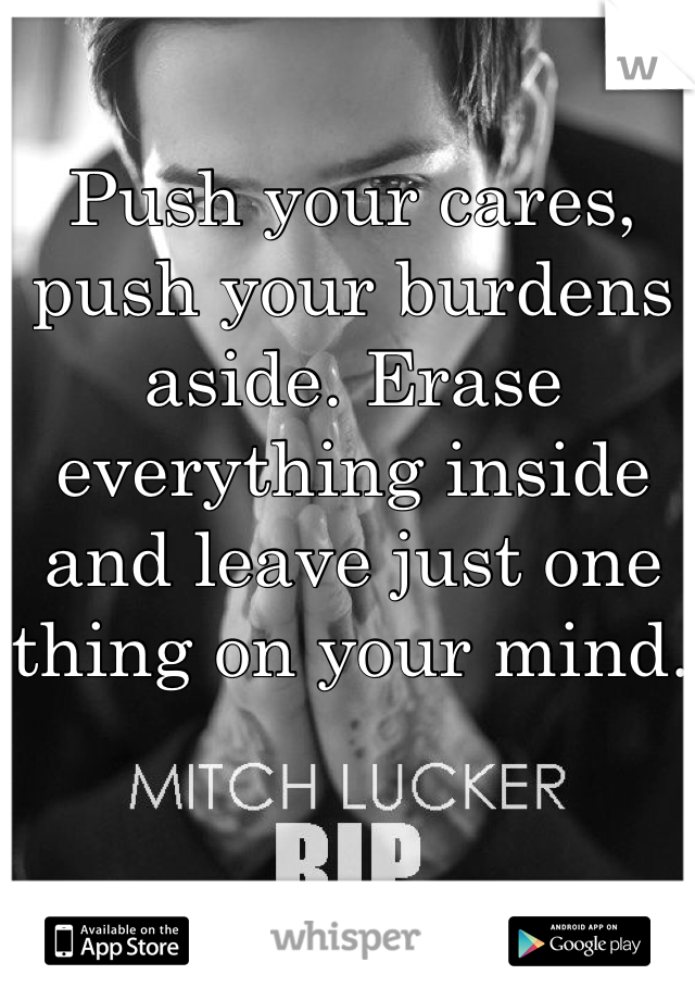 Push your cares, push your burdens aside. Erase everything inside and leave just one thing on your mind. 
