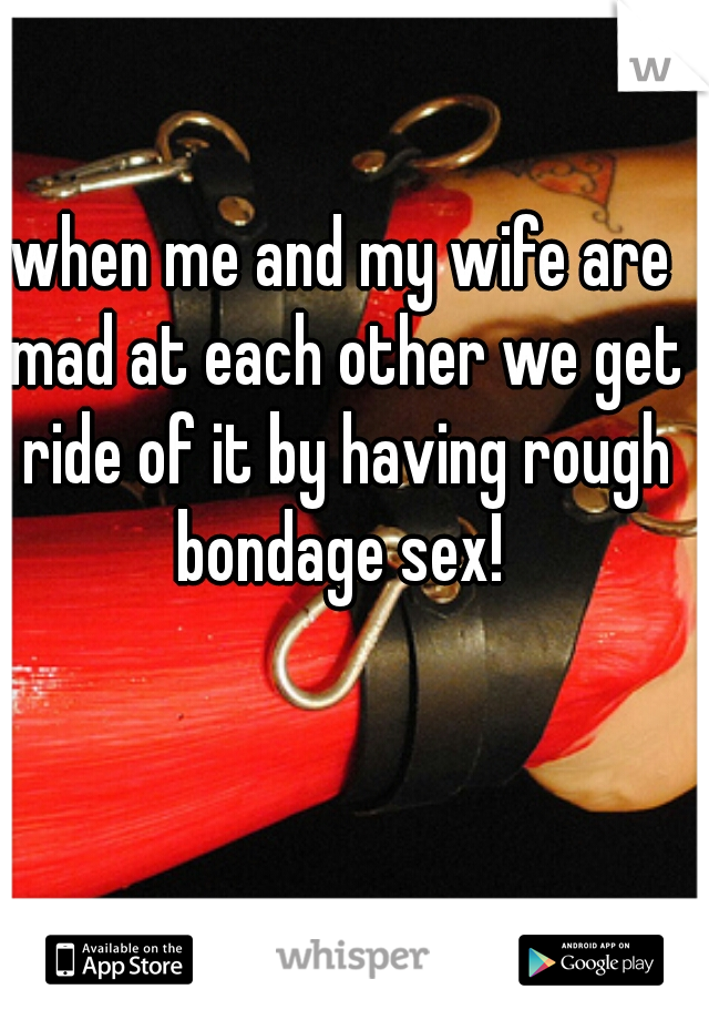 when me and my wife are mad at each other we get ride of it by having rough bondage sex! 