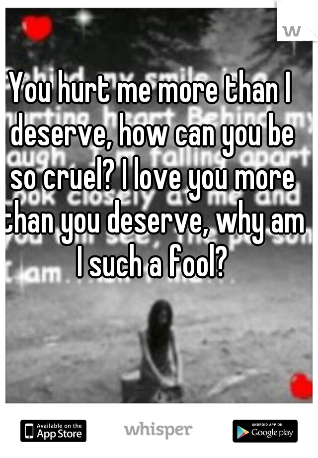 You hurt me more than I deserve, how can you be so cruel? I love you more than you deserve, why am I such a fool?