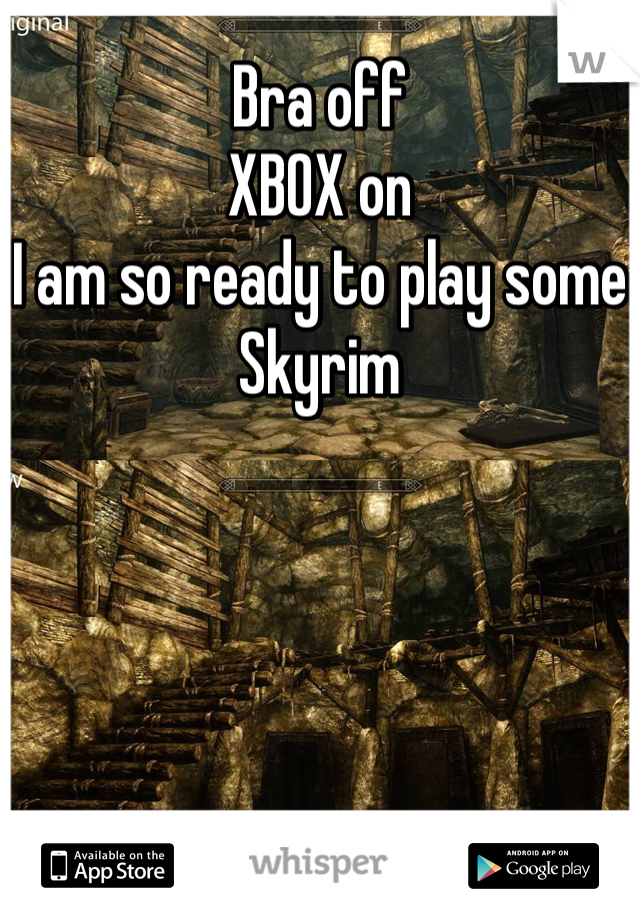 Bra off
XBOX on
I am so ready to play some Skyrim