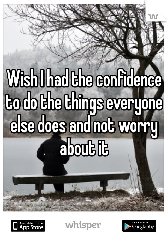 Wish I had the confidence to do the things everyone else does and not worry about it 