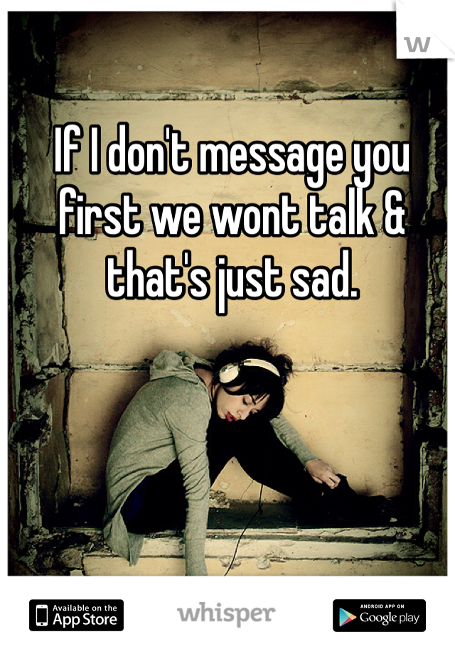 If I don't message you first we wont talk & that's just sad.