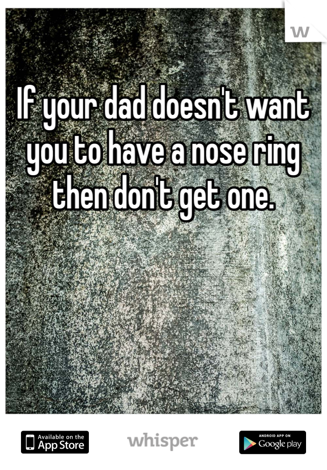 If your dad doesn't want you to have a nose ring then don't get one. 