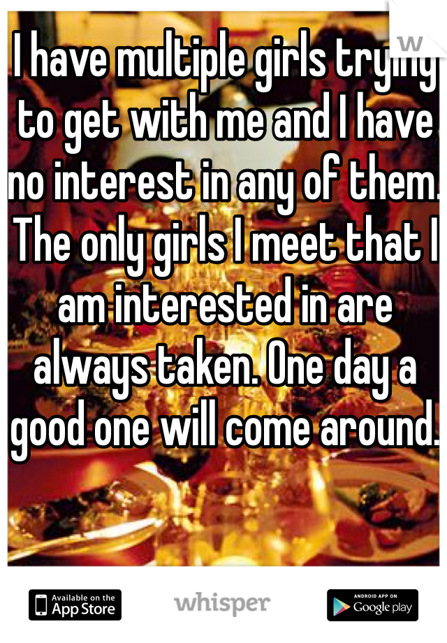 I have multiple girls trying to get with me and I have no interest in any of them. The only girls I meet that I am interested in are always taken. One day a good one will come around.