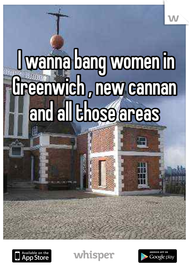  I wanna bang women in Greenwich , new cannan and all those areas 