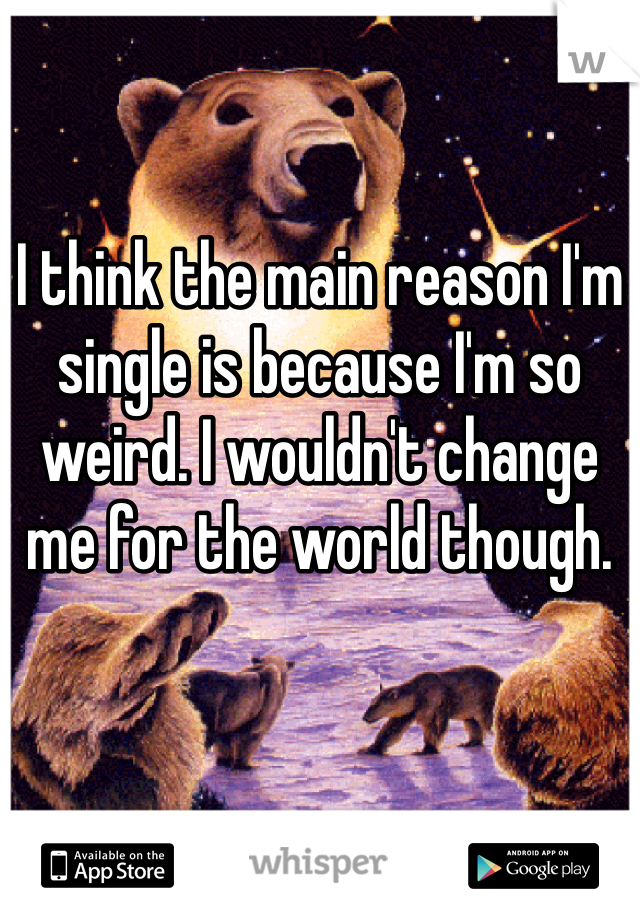 I think the main reason I'm single is because I'm so weird. I wouldn't change me for the world though. 