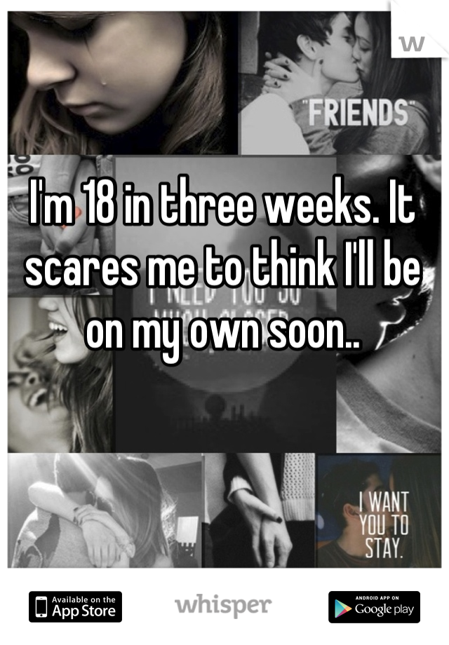I'm 18 in three weeks. It scares me to think I'll be on my own soon..