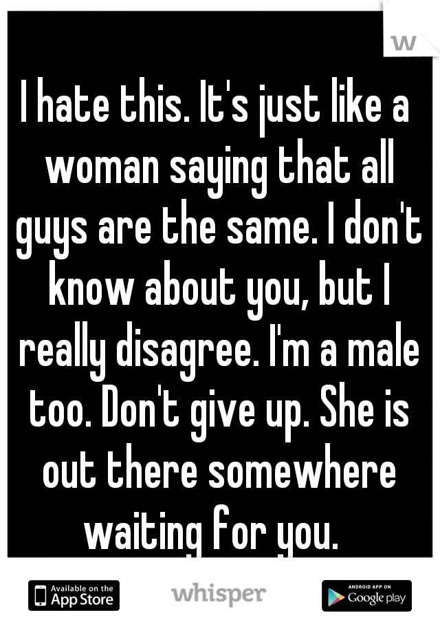 I hate this. It's just like a woman saying that all guys are the same. I don't know about you, but I really disagree. I'm a male too. Don't give up. She is out there somewhere waiting for you.  
