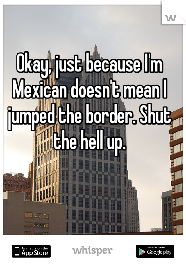 Okay, just because I'm Mexican doesn't mean I jumped the border. Shut the hell up.
