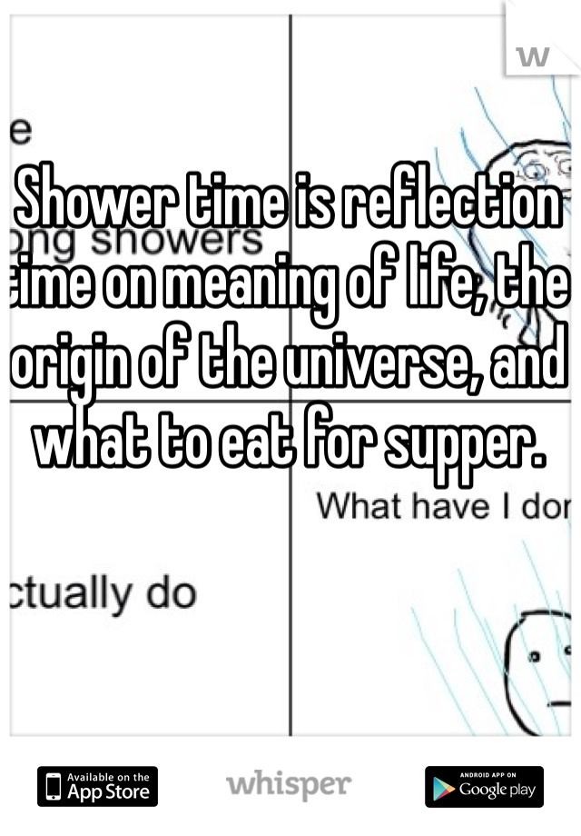 Shower time is reflection time on meaning of life, the origin of the universe, and what to eat for supper. 