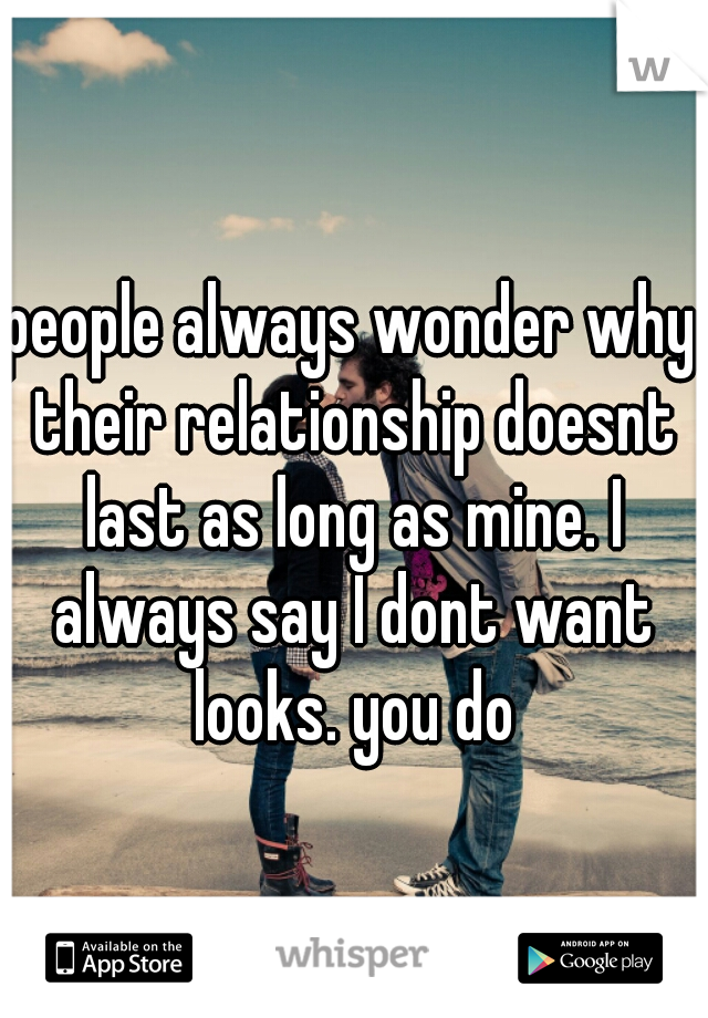people always wonder why their relationship doesnt last as long as mine. I always say I dont want looks. you do